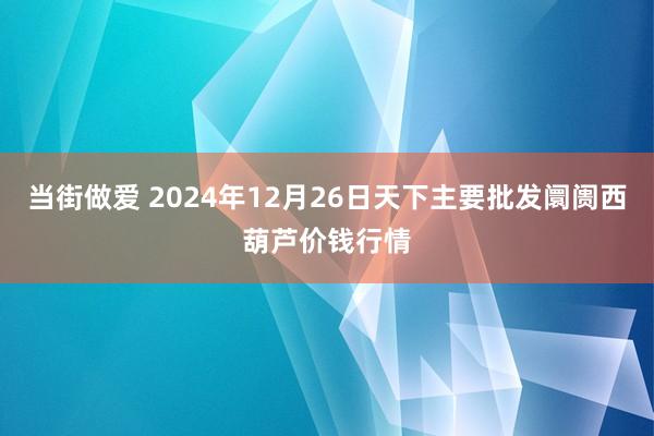 当街做爱 2024年12月26日天下主要批发阛阓西葫芦价钱行情