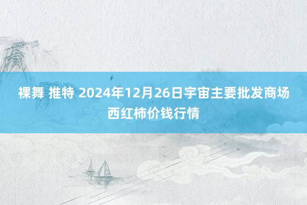 裸舞 推特 2024年12月26日宇宙主要批发商场西红柿价钱行情