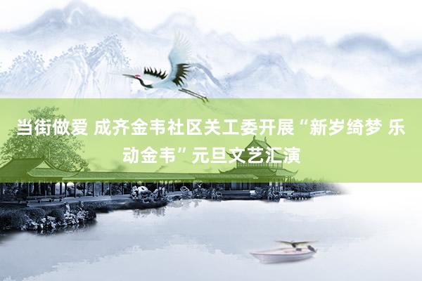 当街做爱 成齐金韦社区关工委开展“新岁绮梦 乐动金韦”元旦文艺汇演