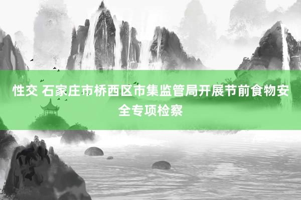 性交 石家庄市桥西区市集监管局开展节前食物安全专项检察