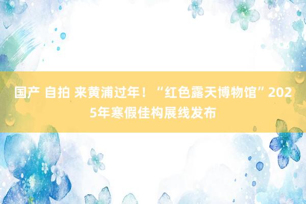 国产 自拍 来黄浦过年！“红色露天博物馆”2025年寒假佳构展线发布