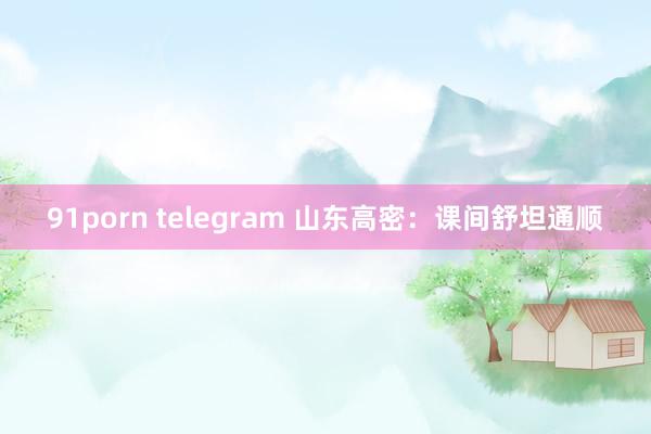 91porn telegram 山东高密：课间舒坦通顺