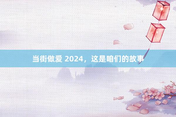 当街做爱 2024，这是咱们的故事