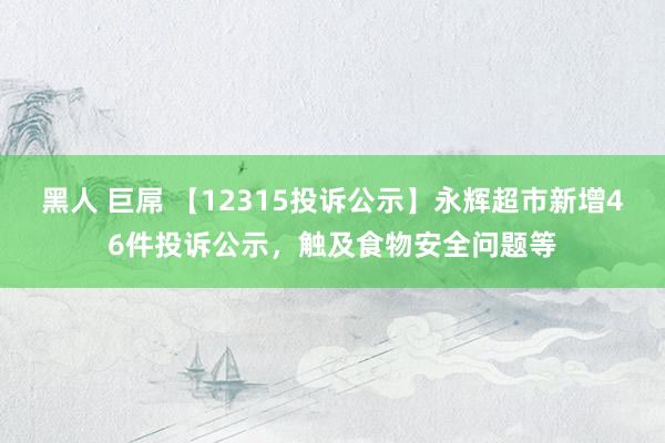 黑人 巨屌 【12315投诉公示】永辉超市新增46件投诉公示，触及食物安全问题等