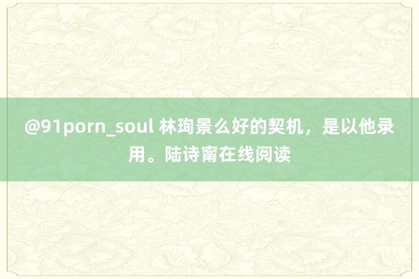 @91porn_soul 林珣景么好的契机，是以他录用。陆诗甯在线阅读