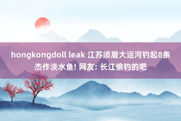 hongkongdoll leak 江苏须眉大运河钓起8条杰作淡水鱼! 网友: 长江偷钓的吧