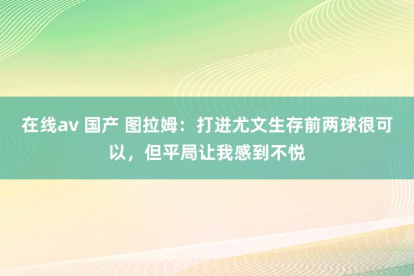 在线av 国产 图拉姆：打进尤文生存前两球很可以，但平局让我感到不悦