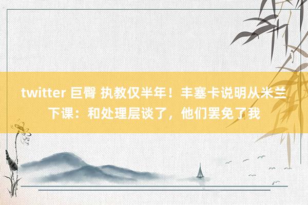 twitter 巨臀 执教仅半年！丰塞卡说明从米兰下课：和处理层谈了，他们罢免了我