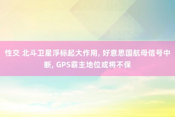 性交 北斗卫星浮标起大作用， 好意思国航母信号中断， GPS霸主地位或将不保