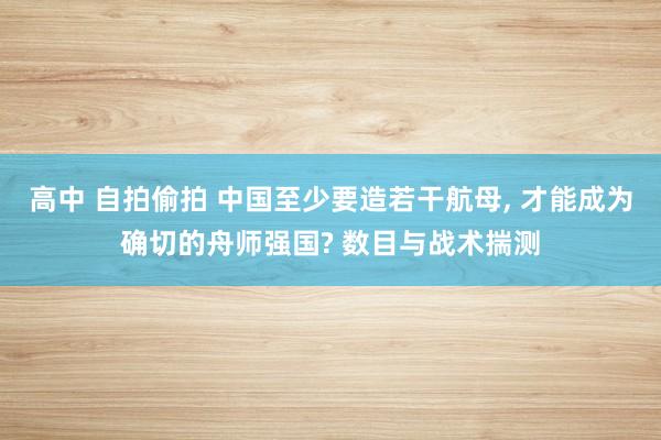 高中 自拍偷拍 中国至少要造若干航母， 才能成为确切的舟师强国? 数目与战术揣测