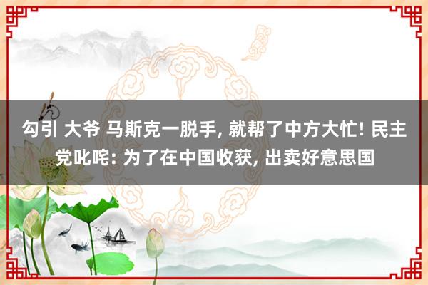 勾引 大爷 马斯克一脱手， 就帮了中方大忙! 民主党叱咤: 为了在中国收获， 出卖好意思国