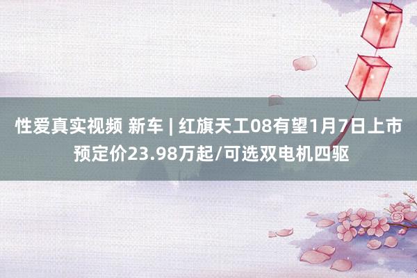 性爱真实视频 新车 | 红旗天工08有望1月7日上市 预定价23.98万起/可选双电机四驱