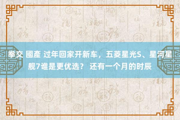 拳交 國產 过年回家开新车，五菱星光S、星河星舰7谁是更优选？ 还有一个月的时辰