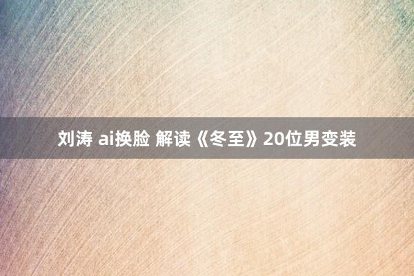 刘涛 ai换脸 解读《冬至》20位男变装