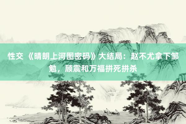 性交 《晴朗上河图密码》大结局：赵不尤拿下邹勉，顾震和万福拼死拼杀