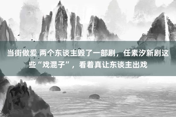 当街做爱 两个东谈主毁了一部剧，任素汐新剧这些“戏混子”，看着真让东谈主出戏