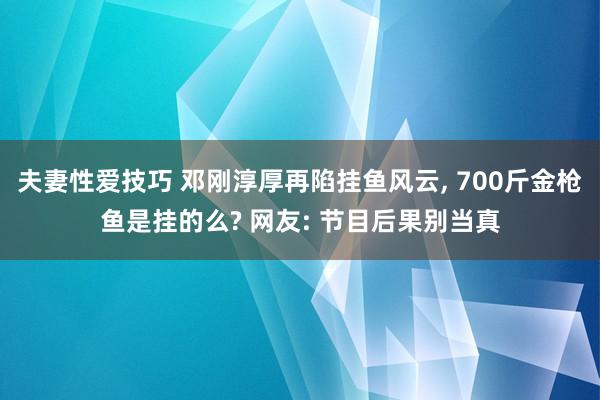 夫妻性爱技巧 邓刚淳厚再陷挂鱼风云， 700斤金枪鱼是挂的么? 网友: 节目后果别当真