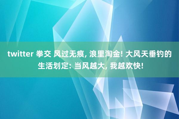 twitter 拳交 风过无痕， 浪里淘金! 大风天垂钓的 生活划定: 当风越大， 我越欢快!