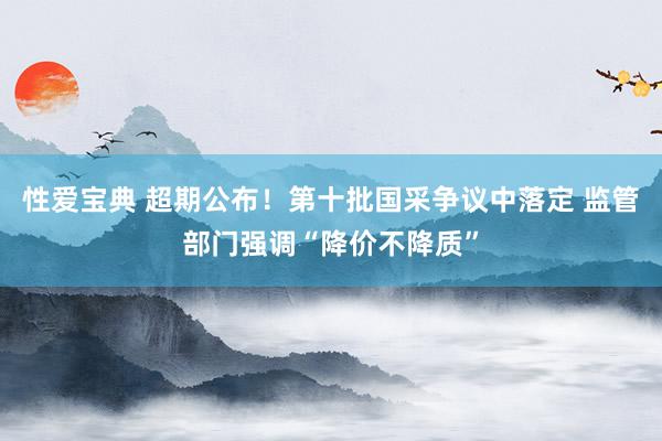 性爱宝典 超期公布！第十批国采争议中落定 监管部门强调“降价不降质”