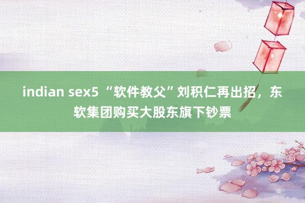 indian sex5 “软件教父”刘积仁再出招，东软集团购买大股东旗下钞票