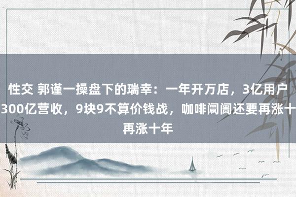 性交 郭谨一操盘下的瑞幸：一年开万店，3亿用户，300亿营收，9块9不算价钱战，咖啡阛阓还要再涨十年