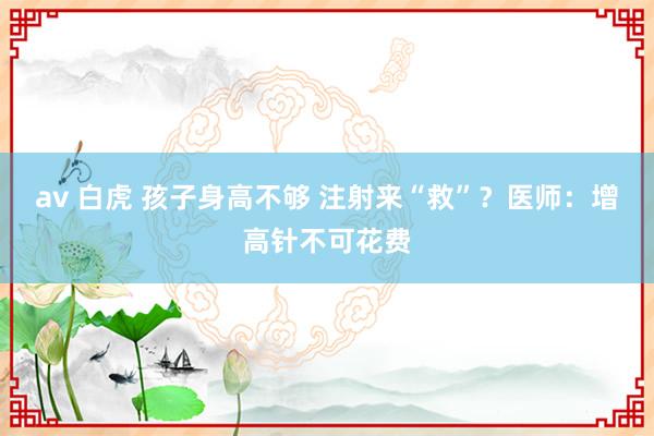 av 白虎 孩子身高不够 注射来“救”？医师：增高针不可花费