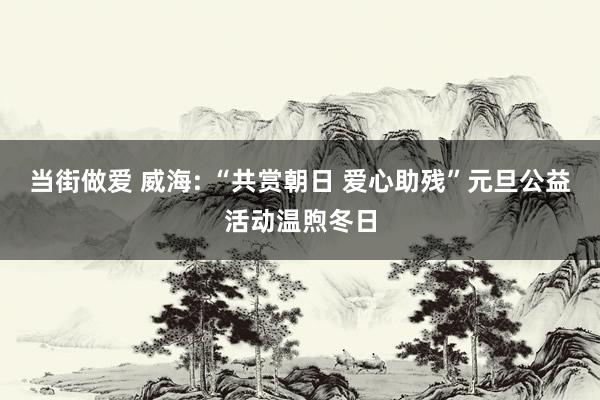 当街做爱 威海: “共赏朝日 爱心助残”元旦公益活动温煦冬日