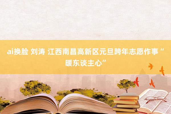 ai换脸 刘涛 江西南昌高新区元旦跨年志愿作事“暖东谈主心”