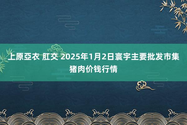 上原亞衣 肛交 2025年1月2日寰宇主要批发市集猪肉价钱行情