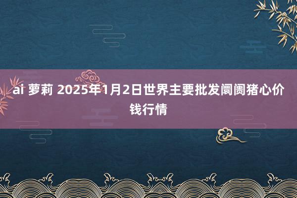 ai 萝莉 2025年1月2日世界主要批发阛阓猪心价钱行情