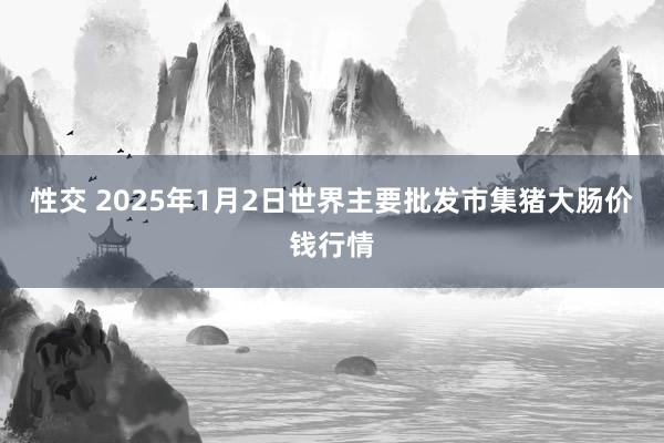 性交 2025年1月2日世界主要批发市集猪大肠价钱行情