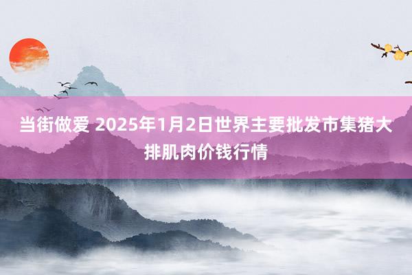 当街做爱 2025年1月2日世界主要批发市集猪大排肌肉价钱行情