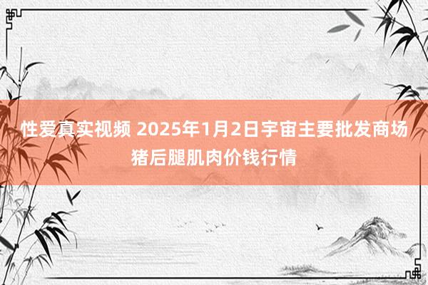 性爱真实视频 2025年1月2日宇宙主要批发商场猪后腿肌肉价钱行情