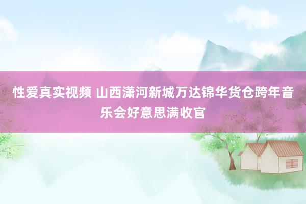 性爱真实视频 山西潇河新城万达锦华货仓跨年音乐会好意思满收官