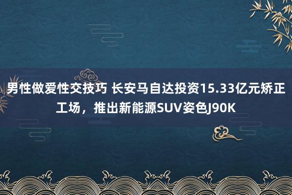 男性做爱性交技巧 长安马自达投资15.33亿元矫正工场，推出新能源SUV姿色J90K