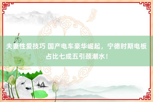 夫妻性爱技巧 国产电车豪华崛起，宁德时期电板占比七成五引颈潮水！