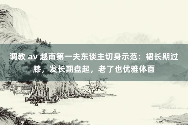 调教 av 越南第一夫东谈主切身示范：裙长期过膝，发长期盘起，老了也优雅体面