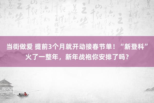 当街做爱 提前3个月就开动接春节单！“新登科”火了一整年，新年战袍你安排了吗？