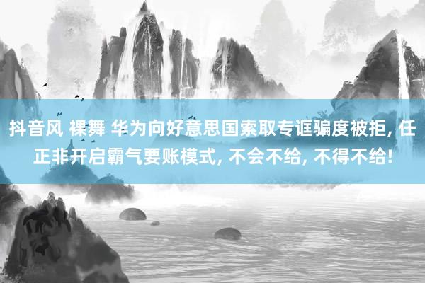 抖音风 裸舞 华为向好意思国索取专诓骗度被拒， 任正非开启霸气要账模式， 不会不给， 不得不给!