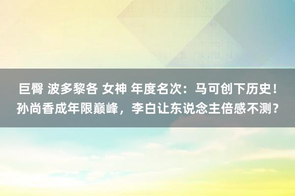 巨臀 波多黎各 女神 年度名次：马可创下历史！孙尚香成年限巅峰，李白让东说念主倍感不测？