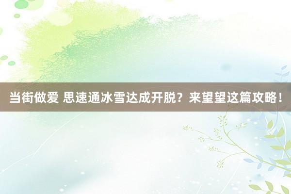 当街做爱 思速通冰雪达成开脱？来望望这篇攻略！