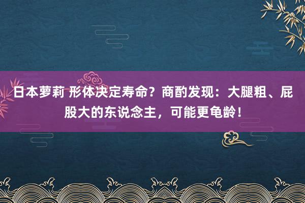 日本萝莉 形体决定寿命？商酌发现：大腿粗、屁股大的东说念主，可能更龟龄！