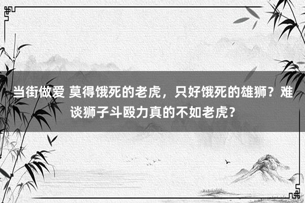 当街做爱 莫得饿死的老虎，只好饿死的雄狮？难谈狮子斗殴力真的不如老虎？