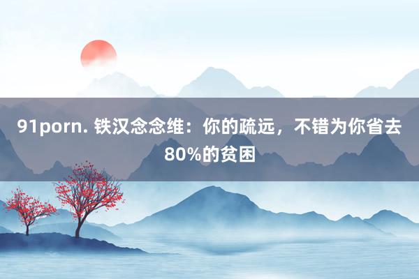 91porn. 铁汉念念维：你的疏远，不错为你省去80%的贫困