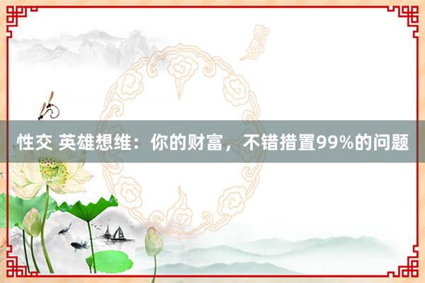 性交 英雄想维：你的财富，不错措置99%的问题