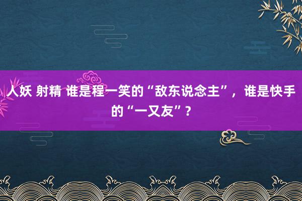 人妖 射精 谁是程一笑的“敌东说念主”，谁是快手的“一又友”？