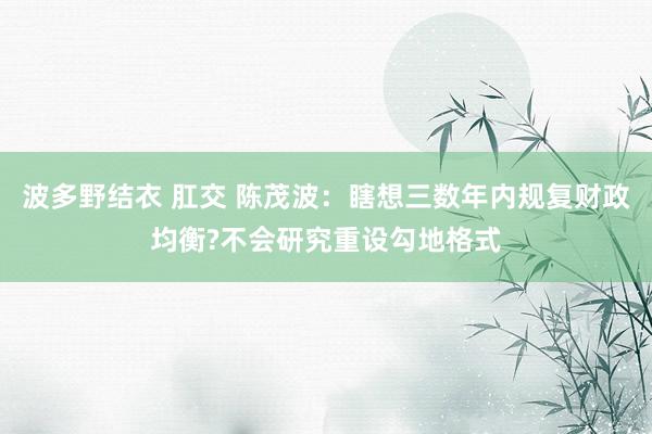 波多野结衣 肛交 陈茂波：瞎想三数年内规复财政均衡?不会研究重设勾地格式