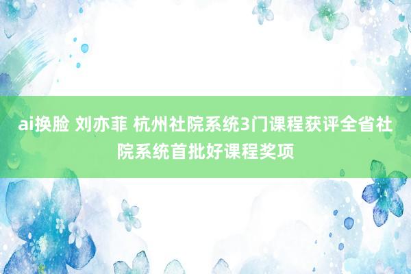 ai换脸 刘亦菲 杭州社院系统3门课程获评全省社院系统首批好课程奖项