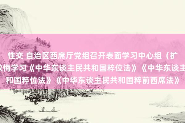 性交 自治区西席厅党组召开表面学习中心组（扩大）会 邀请众人专题教悔学习《中华东谈主民共和国粹位法》《中华东谈主民共和国粹前西席法》