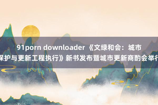 91porn downloader 《文绿和会：城市保护与更新工程执行》新书发布暨城市更新商酌会举行